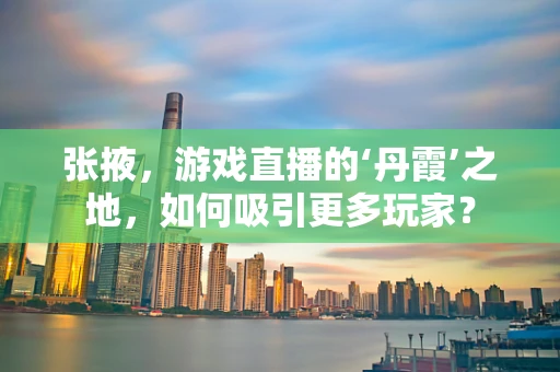 张掖，游戏直播的‘丹霞’之地，如何吸引更多玩家？