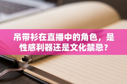 吊带衫在直播中的角色，是性感利器还是文化禁忌？