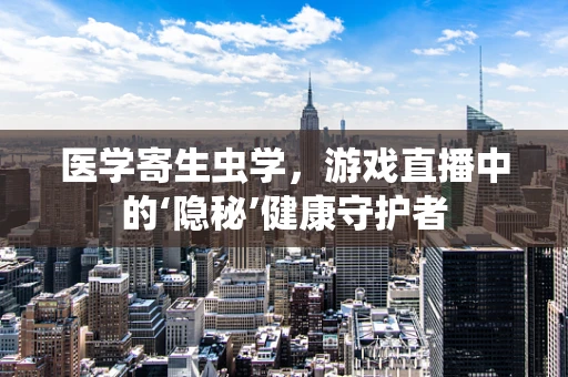 医学寄生虫学，游戏直播中的‘隐秘’健康守护者