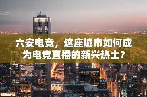六安电竞，这座城市如何成为电竞直播的新兴热土？