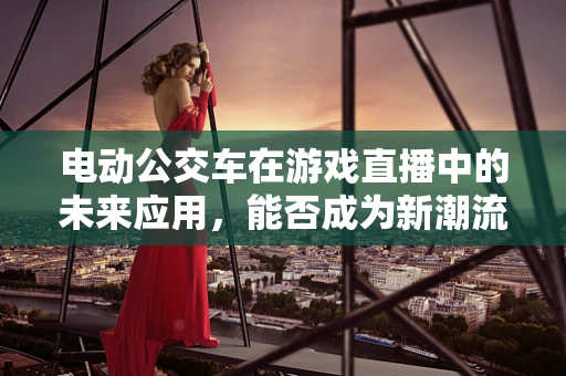 电动公交车在游戏直播中的未来应用，能否成为新潮流？