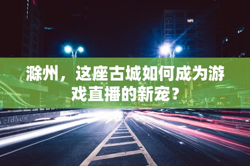 滁州，这座古城如何成为游戏直播的新宠？