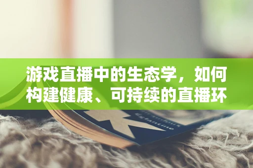 游戏直播中的生态学，如何构建健康、可持续的直播环境？