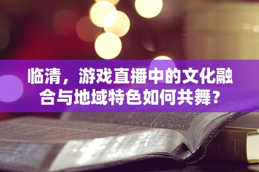 临清，游戏直播中的文化融合与地域特色如何共舞？