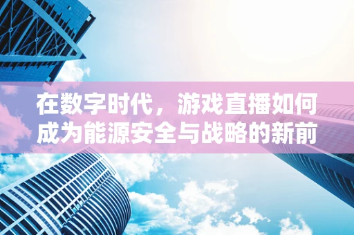 在数字时代，游戏直播如何成为能源安全与战略的新前线？