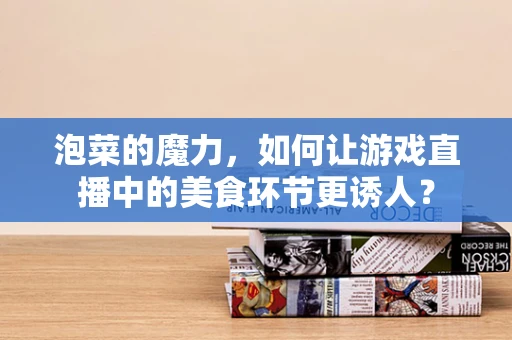 泡菜的魔力，如何让游戏直播中的美食环节更诱人？