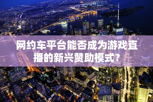 网约车平台能否成为游戏直播的新兴赞助模式？