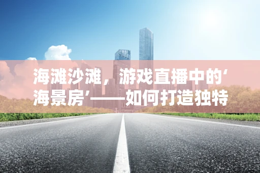 海滩沙滩，游戏直播中的‘海景房’——如何打造独特的户外直播体验？