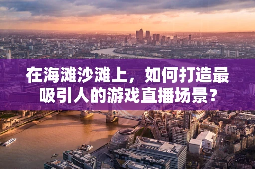 在海滩沙滩上，如何打造最吸引人的游戏直播场景？