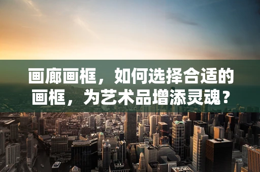 画廊画框，如何选择合适的画框，为艺术品增添灵魂？
