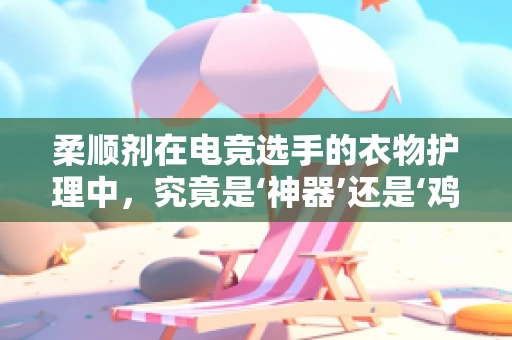 柔顺剂在电竞选手的衣物护理中，究竟是‘神器’还是‘鸡肋’？