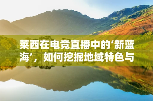 莱西在电竞直播中的‘新蓝海’，如何挖掘地域特色与游戏文化的深度融合？