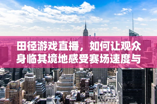 田径游戏直播，如何让观众身临其境地感受赛场速度与激情？