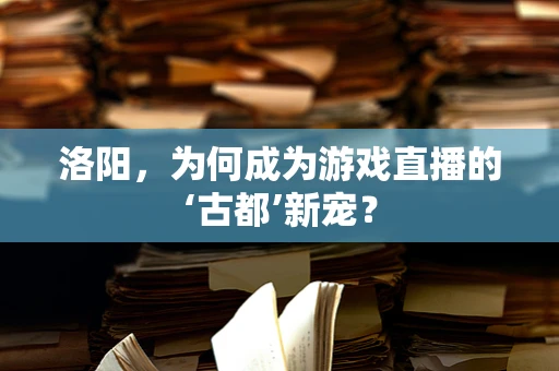 洛阳，为何成为游戏直播的‘古都’新宠？