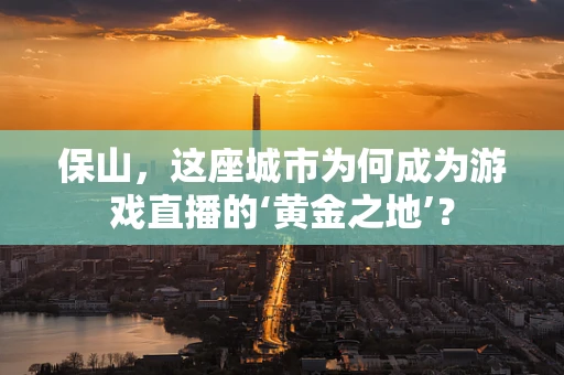 保山，这座城市为何成为游戏直播的‘黄金之地’？