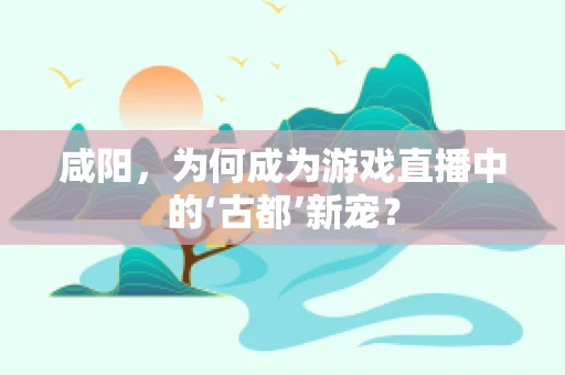 咸阳，为何成为游戏直播中的‘古都’新宠？
