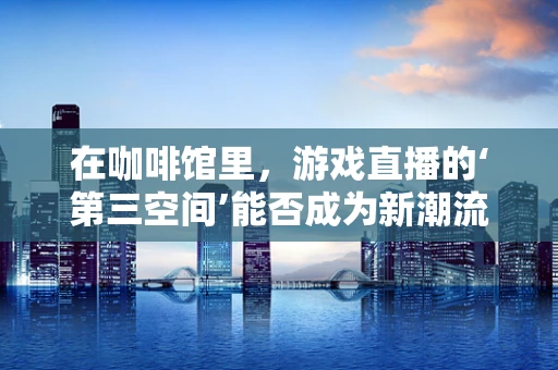 在咖啡馆里，游戏直播的‘第三空间’能否成为新潮流？