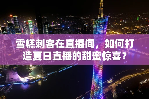 雪糕刺客在直播间，如何打造夏日直播的甜蜜惊喜？