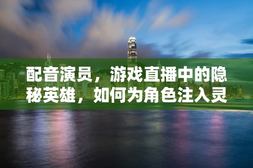 配音演员，游戏直播中的隐秘英雄，如何为角色注入灵魂？