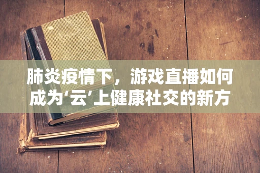 肺炎疫情下，游戏直播如何成为‘云’上健康社交的新方式？