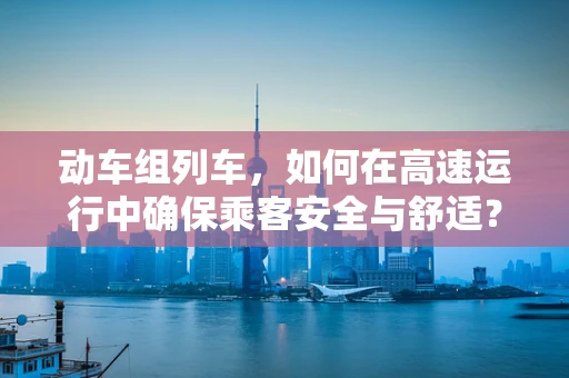 动车组列车，如何在高速运行中确保乘客安全与舒适？