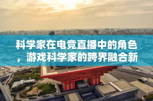 科学家在电竞直播中的角色，游戏科学家的跨界融合新篇章？