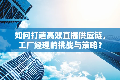 如何打造高效直播供应链，工厂经理的挑战与策略？