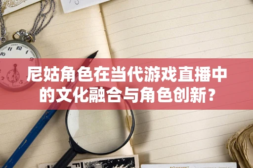 尼姑角色在当代游戏直播中的文化融合与角色创新？