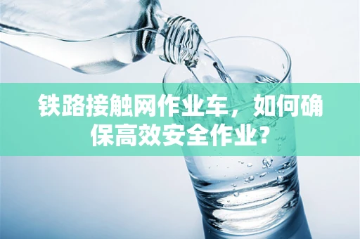 铁路接触网作业车，如何确保高效安全作业？