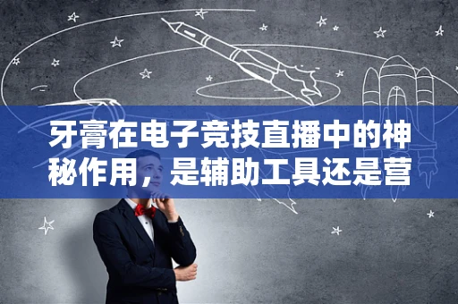 牙膏在电子竞技直播中的神秘作用，是辅助工具还是营销噱头？