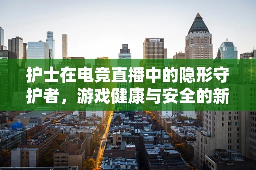 护士在电竞直播中的隐形守护者，游戏健康与安全的新视角？