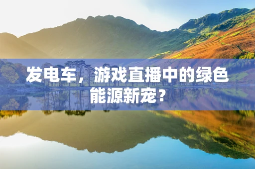 发电车，游戏直播中的绿色能源新宠？