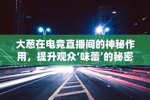 大葱在电竞直播间的神秘作用，提升观众‘味蕾’的秘密武器？