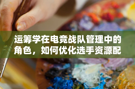 运筹学在电竞战队管理中的角色，如何优化选手资源配置？