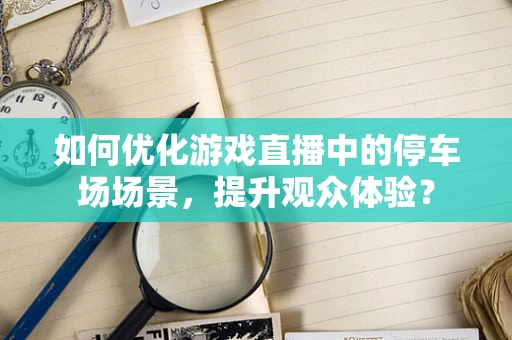 如何优化游戏直播中的停车场场景，提升观众体验？