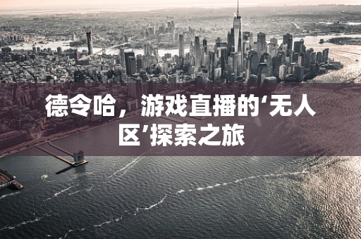 德令哈，游戏直播的‘无人区’探索之旅