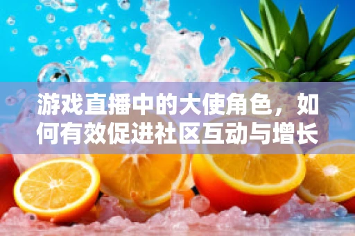 游戏直播中的大使角色，如何有效促进社区互动与增长？