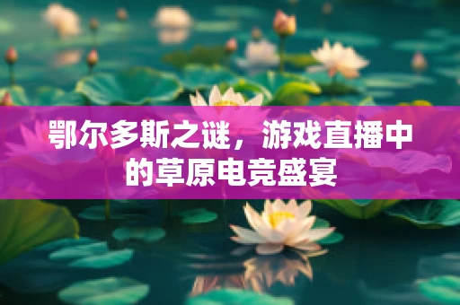 鄂尔多斯之谜，游戏直播中的草原电竞盛宴