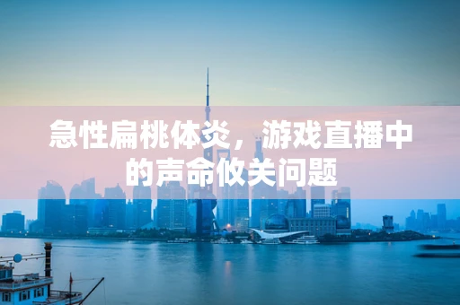 急性扁桃体炎，游戏直播中的声命攸关问题