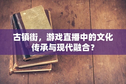 古镇街，游戏直播中的文化传承与现代融合？