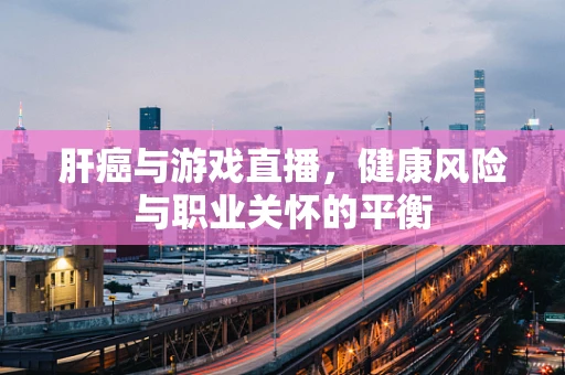 肝癌与游戏直播，健康风险与职业关怀的平衡