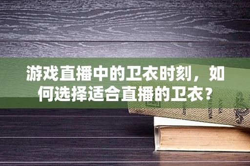 游戏直播中的卫衣时刻，如何选择适合直播的卫衣？