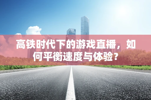 高铁时代下的游戏直播，如何平衡速度与体验？