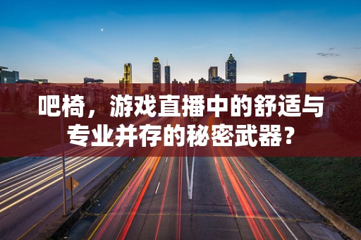 吧椅，游戏直播中的舒适与专业并存的秘密武器？