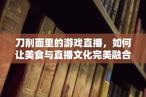 刀削面里的游戏直播，如何让美食与直播文化完美融合？