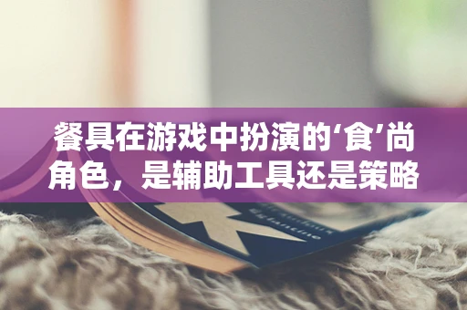 餐具在游戏中扮演的‘食’尚角色，是辅助工具还是策略利器？