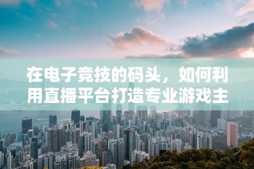 在电子竞技的码头，如何利用直播平台打造专业游戏主播的‘登陆’策略？