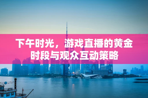 下午时光，游戏直播的黄金时段与观众互动策略