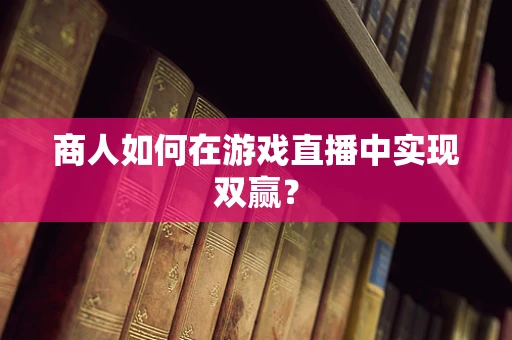 商人如何在游戏直播中实现双赢？