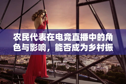 农民代表在电竞直播中的角色与影响，能否成为乡村振兴的新动力？